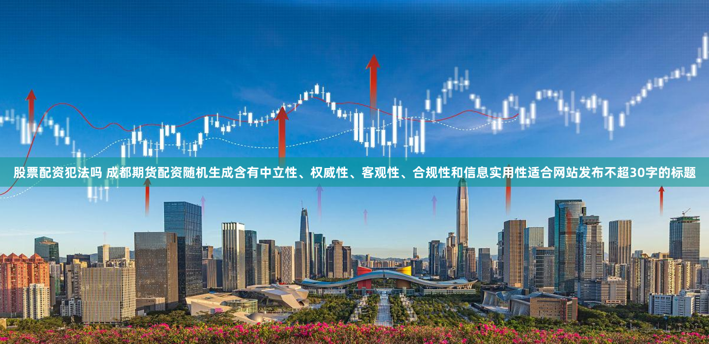 股票配资犯法吗 成都期货配资随机生成含有中立性、权威性、客观性、合规性和信息实用性适合网站发布不超30字的标题